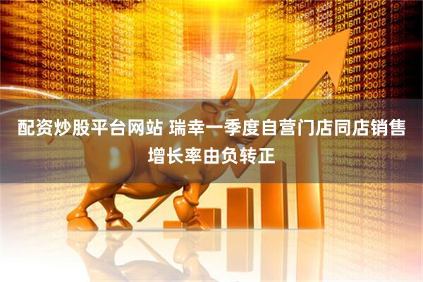 配资炒股平台网站 瑞幸一季度自营门店同店销售增长率由负转正