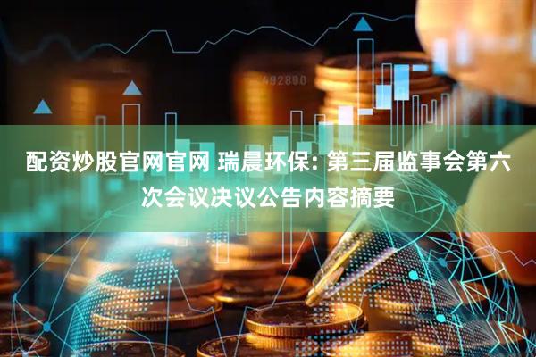 配资炒股官网官网 瑞晨环保: 第三届监事会第六次会议决议公告内容摘要