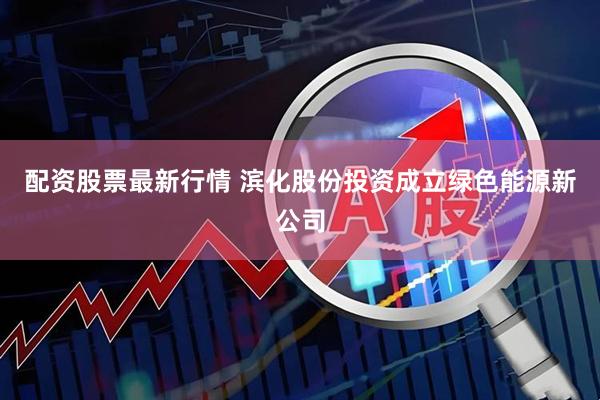 配资股票最新行情 滨化股份投资成立绿色能源新公司