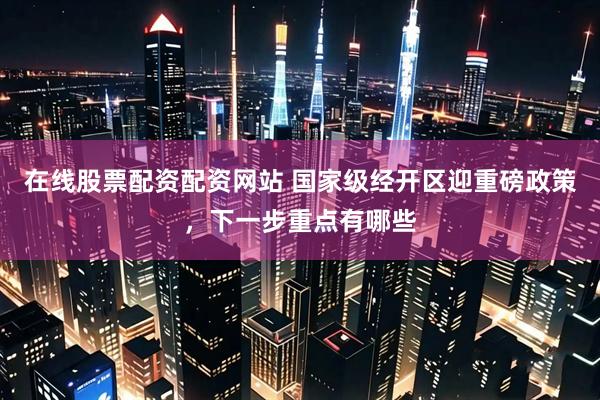 在线股票配资配资网站 国家级经开区迎重磅政策，下一步重点有哪些