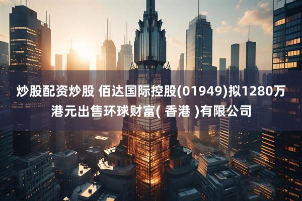 炒股配资炒股 佰达国际控股(01949)拟1280万港元出售环球财富( 香港 )有限公司