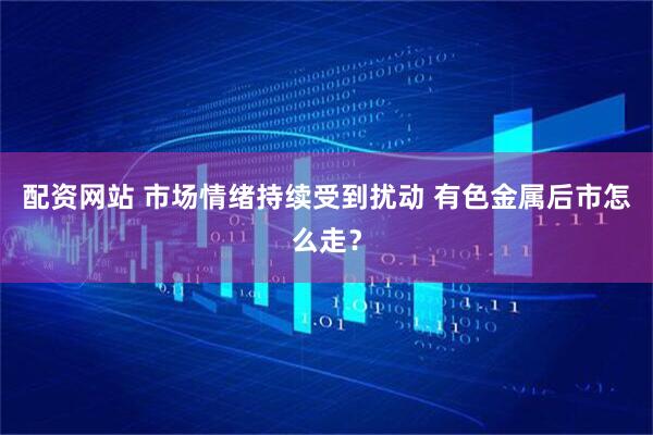 配资网站 市场情绪持续受到扰动 有色金属后市怎么走？