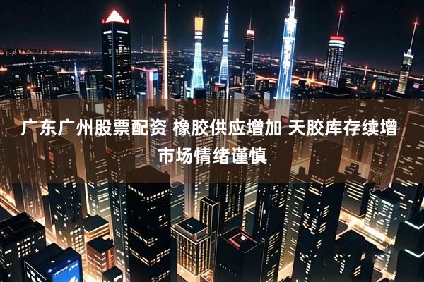 广东广州股票配资 橡胶供应增加 天胶库存续增 市场情绪谨慎