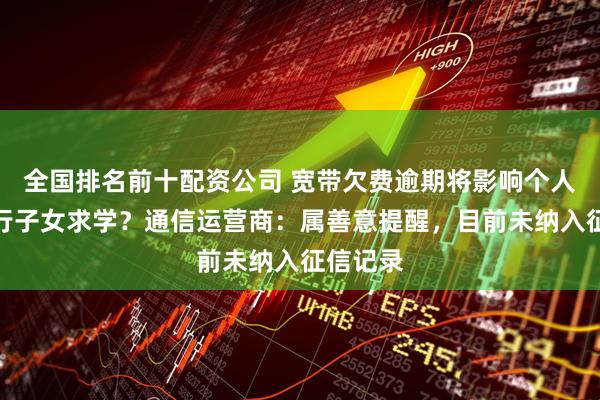 全国排名前十配资公司 宽带欠费逾期将影响个人交通出行子女求学？通信运营商：属善意提醒，目前未纳入征信记录