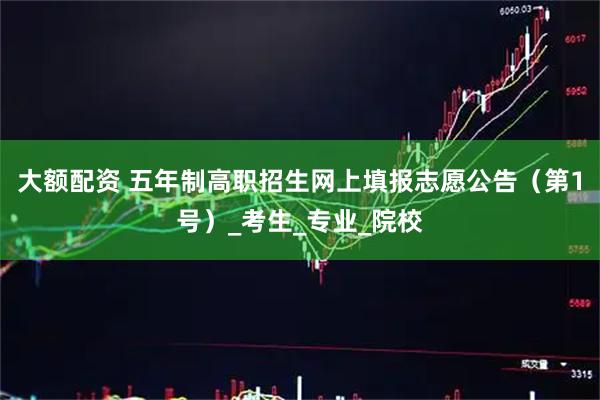 大额配资 五年制高职招生网上填报志愿公告（第1号）_考生_专业_院校