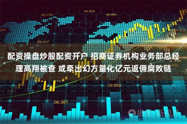 配资操盘炒股配资开户 招商证券机构业务部总经理高翔被查 或牵出幻方量化亿元返佣腐败链