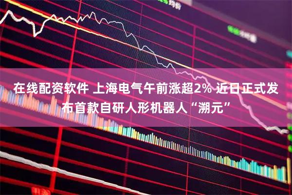 在线配资软件 上海电气午前涨超2% 近日正式发布首款自研人形机器人“溯元”