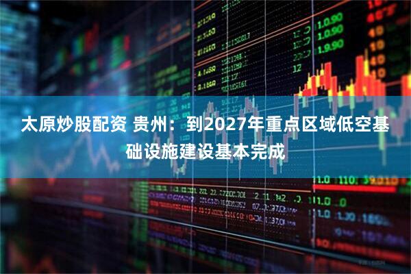 太原炒股配资 贵州：到2027年重点区域低空基础设施建设基本完成