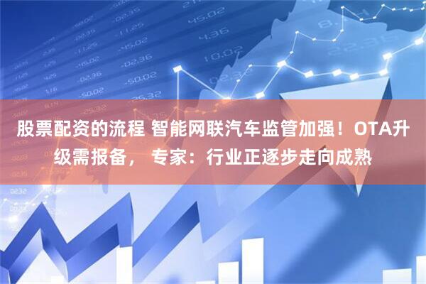 股票配资的流程 智能网联汽车监管加强！OTA升级需报备， 专家：行业正逐步走向成熟