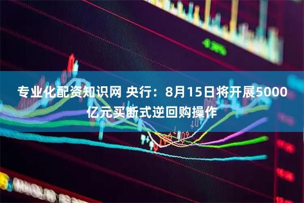 专业化配资知识网 央行：8月15日将开展5000亿元买断式逆回购操作