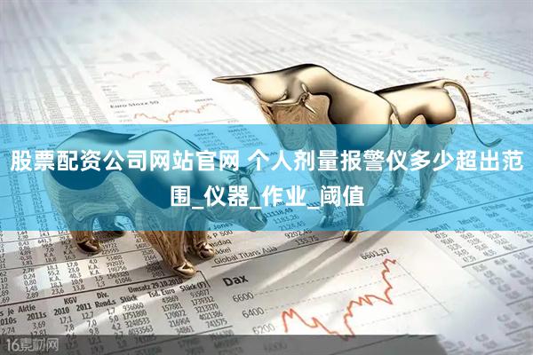 股票配资公司网站官网 个人剂量报警仪多少超出范围_仪器_作业_阈值