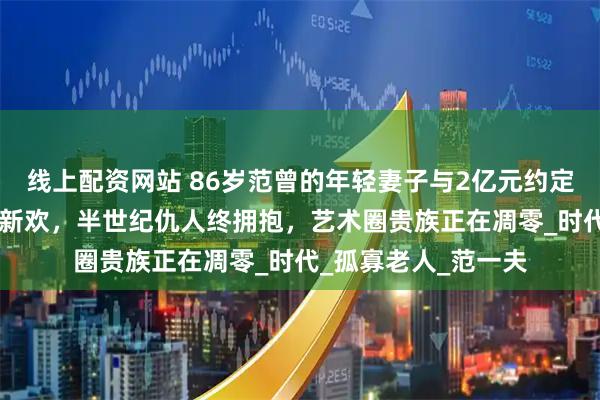 线上配资网站 86岁范曾的年轻妻子与2亿元约定：47年破笔换不得新欢，半世纪仇人终拥抱，艺术圈贵族正在凋零_时代_孤寡老人_范一夫