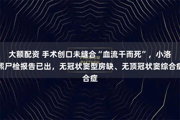 大额配资 手术创口未缝合“血流干而死”，小洛熙尸检报告已出，无冠状窦型房缺、无顶冠状窦综合症