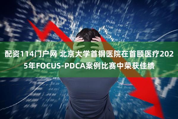 配资114门户网 北京大学首钢医院在首颐医疗2025年FOCUS-PDCA案例比赛中荣获佳绩