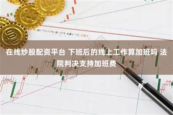 在线炒股配资平台 下班后的线上工作算加班吗 法院判决支持加班费