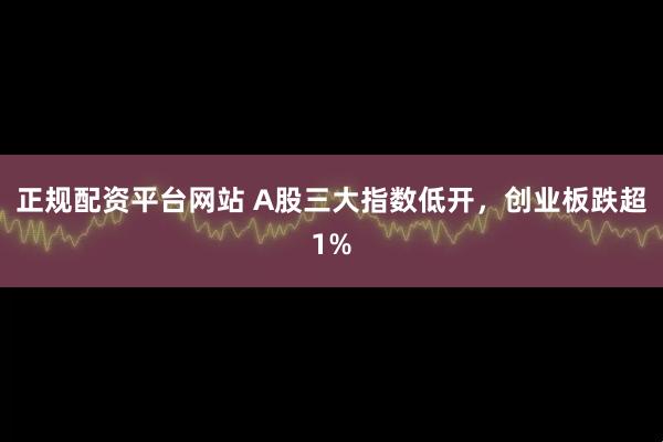 正规配资平台网站 A股三大指数低开，创业板跌超1%