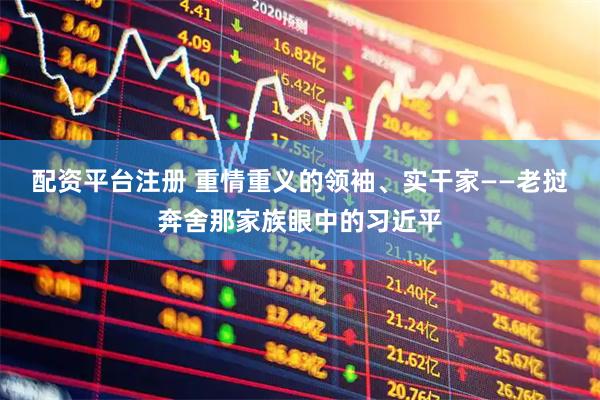 配资平台注册 重情重义的领袖、实干家——老挝奔舍那家族眼中的习近平