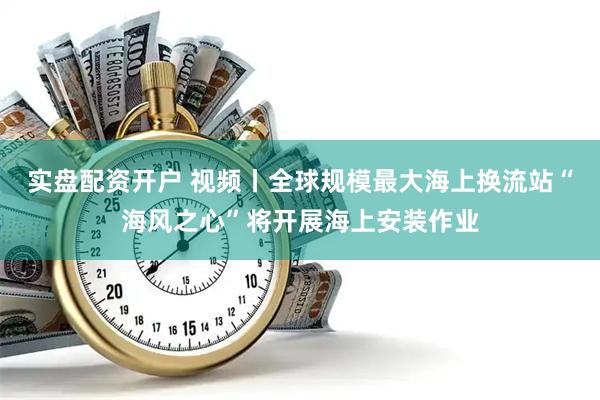 实盘配资开户 视频丨全球规模最大海上换流站“海风之心”将开展海上安装作业