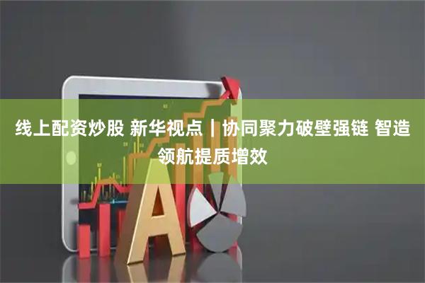 线上配资炒股 新华视点｜协同聚力破壁强链 智造领航提质增效