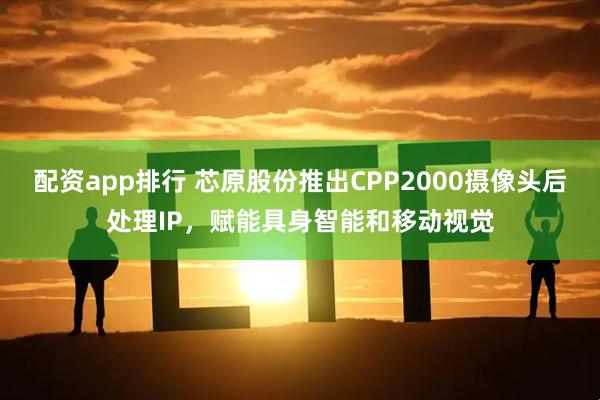 配资app排行 芯原股份推出CPP2000摄像头后处理IP，赋能具身智能和移动视觉